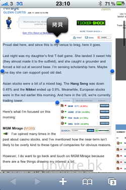 iPhone 3GS 的另一特點，自然是加入了剪下、複製及貼上功能。做法也十分簡單，只需在瀏覽文件／網頁時，雙擊任一字詞上，便會出現藍底選框，亦會看到最左及最右方各有一藍色圓點，用家只需拖拉藍色圓點，便可選擇希望選取那部分的文字，最後點選上方選項，決定用家是希望剪下還是複製那段文字，最後在文字編輯程式，例如：備忘錄中，便可將之貼上作儲存，十分方便用家隨時隨地搜集資料呢。