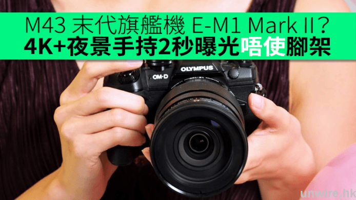 M43 末代旗艦機 E-M1 Mark II？終於有 4K + 夜景手持 2 秒曝光唔使用腳架